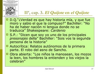 Joan Estruch 17
IIª, cap. 3. El Quijote en el Quijote
 D.Q.“¿Verdad es que hay historia mía, y que fue
moro y sabio el que la compuso?” Bachiller: “No
ha de haber nación ni lengua donde no se
traduzca” Shakespeare: Cardenio
 S.P.: “Dicen que soy yo uno de los principales
presonajes della” Bachiller: “Sois vos la segunda
persona de la historia”
 Autocrítica: Relatos autónomos de la primera
parte. El robo del asno de Sancho.
 Obra abierta: “Los niños la manosean, los mozos
la leen, los hombres la entienden y los viejos la
celebran”
 