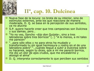 Joan Estruch 18
IIª, cap. 10. Dulcinea
 Nueva fase de la locura: no brota de su interior, sino de
estímulos externos, ante los que reacciona de manera
moderada. D. Q. se basa en la percepción de sus sentidos,
ya no alucina
 S.P. quiere hacerle creer que tres campesinas son Dulcinea
y sus damas, pero…
 “Yo no veo, Sancho –dijo don Quijote-, sino a tres
labradoras sobre tres borricos” (…) “A lo menos, a mí tales
me parecen”
 “…para sólo ellos y no para otros ha mudado y
transformado tu sin igual hermosura y rostro en el de una
labradora pobre” “…cuando llegué a subir a Dulcinea sobre
su hacanea, según tu dices, que a mí me pareció borrica,
me dio un olor de ajos crudos, que me encalabrinó y
atosigó el alma”
 D. Q. interpreta correctamente lo que perciben sus sentidos
 
