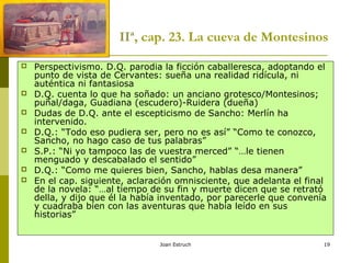 Joan Estruch 19
IIª, cap. 23. La cueva de Montesinos
 Perspectivismo. D.Q. parodia la ficción caballeresca, adoptando el
punto de vista de Cervantes: sueña una realidad ridícula, ni
auténtica ni fantasiosa
 D.Q. cuenta lo que ha soñado: un anciano grotesco/Montesinos;
puñal/daga, Guadiana (escudero)-Ruidera (dueña)
 Dudas de D.Q. ante el escepticismo de Sancho: Merlín ha
intervenido.
 D.Q.: “Todo eso pudiera ser, pero no es así” “Como te conozco,
Sancho, no hago caso de tus palabras”
 S.P.: “Ni yo tampoco las de vuestra merced” “…le tienen
menguado y descabalado el sentido”
 D.Q.: “Como me quieres bien, Sancho, hablas desa manera”
 En el cap. siguiente, aclaración omnisciente, que adelanta el final
de la novela: “…al tiempo de su fin y muerte dicen que se retrató
della, y dijo que él la había inventado, por parecerle que convenía
y cuadraba bien con las aventuras que había leído en sus
historias”
 