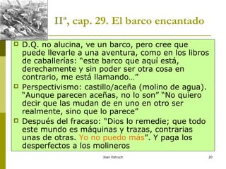 Joan Estruch 20
IIª, cap. 29. El barco encantado
 D.Q. no alucina, ve un barco, pero cree que
puede llevarle a una aventura, como en los libros
de caballerías: “este barco que aquí está,
derechamente y sin poder ser otra cosa en
contrario, me está llamando…”
 Perspectivismo: castillo/aceña (molino de agua).
“Aunque parecen aceñas, no lo son” “No quiero
decir que las mudan de en uno en otro ser
realmente, sino que lo parece”
 Después del fracaso: “Dios lo remedie; que todo
este mundo es máquinas y trazas, contrarias
unas de otras. Yo no puedo más”. Y paga los
desperfectos a los molineros
 