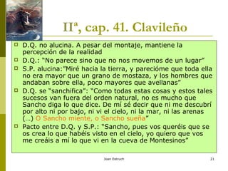 Joan Estruch 21
IIª, cap. 41. Clavileño
 D.Q. no alucina. A pesar del montaje, mantiene la
percepción de la realidad
 D.Q.: “No parece sino que no nos movemos de un lugar”
 S.P. alucina:”Miré hacia la tierra, y parecióme que toda ella
no era mayor que un grano de mostaza, y los hombres que
andaban sobre ella, poco mayores que avellanas”
 D.Q. se “sanchifica”: “Como todas estas cosas y estos tales
sucesos van fuera del orden natural, no es mucho que
Sancho diga lo que dice. De mí sé decir que ni me descubrí
por alto ni por bajo, ni vi el cielo, ni la mar, ni las arenas
(…) O Sancho miente, o Sancho sueña”
 Pacto entre D.Q. y S.P.: “Sancho, pues vos queréis que se
os crea lo que habéis visto en el cielo, yo quiero que vos
me creáis a mí lo que vi en la cueva de Montesinos”
 