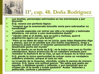 Joan Estruch 22
IIª, cap. 48. Doña Rodríguez
 Las dueñas, personajes satirizados en los entremeses y por
Quevedo
 D.Q. razona con perfecta lógica:
1) “imaginó que la enamorada doncella venía para sobresaltar su
honestidad”
2) “…cuando esperaba ver entrar por ella a la rendida y lastimada
Altisidora, vio entrar a una reverendísima dueña”
3) “¿Quién sabe si el diablo, que es sutil y mañoso, querrá
engañarme agora con una dueña?”
4) “Pero yo no debo de estar en mi juicio, pues tales disparates digo
y pienso, que no es posible que una dueña toquiblanca, larga y
antojuna pueda mover ni levantar pensamiento lascivo en el más
desalmado pecho del mundo”
 Pero la dueña no se burla de D.Q.: es la única que cree su ficción
caballeresca. Busca protección de un caballero andante para
remediar la deshonra de su hija, ya que el duque no le hace caso.
 D.Q. pierde la única oportunidad de actuar como un verdadero
caballero andante, porque el caso es real.
 La irrupción de la duquesa, ofendida, acaba la escena de manera
cómica. D.Q. tiene una actitud pasiva: “No sabía qué podía ser
aquello, y estábase quedo y callando, y aun temiendo que no
viniese por él la tanda y tunda azotesca” Acaba “doloroso y
pellizcado, confuso y pensativo”
 