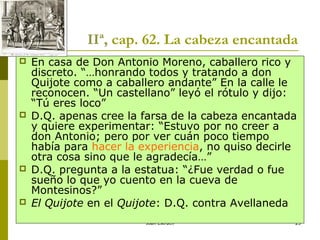 Joan Estruch 23
IIª, cap. 62. La cabeza encantada
 En casa de Don Antonio Moreno, caballero rico y
discreto. “…honrando todos y tratando a don
Quijote como a caballero andante” En la calle le
reconocen. “Un castellano” leyó el rótulo y dijo:
“Tú eres loco”
 D.Q. apenas cree la farsa de la cabeza encantada
y quiere experimentar: “Estuvo por no creer a
don Antonio; pero por ver cuán poco tiempo
había para hacer la experiencia, no quiso decirle
otra cosa sino que le agradecía…”
 D.Q. pregunta a la estatua: “¿Fue verdad o fue
sueño lo que yo cuento en la cueva de
Montesinos?”
 El Quijote en el Quijote: D.Q. contra Avellaneda
 