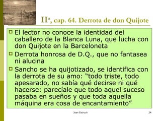 Joan Estruch 24
IIª, cap. 64. Derrota de don Quijote
 El lector no conoce la identidad del
caballero de la Blanca Luna, que lucha con
don Quijote en la Barceloneta
 Derrota honrosa de D.Q., que no fantasea
ni alucina
 Sancho se ha quijotizado, se identifica con
la derrota de su amo: “todo triste, todo
apesarado, no sabía qué decirse ni qué
hacerse: parecíale que todo aquel suceso
pasaba en sueños y que toda aquella
máquina era cosa de encantamiento”
 