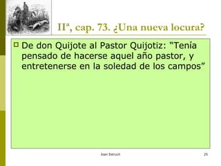 Joan Estruch 25
IIª, cap. 73. ¿Una nueva locura?
 De don Quijote al Pastor Quijotiz: “Tenía
pensado de hacerse aquel año pastor, y
entretenerse en la soledad de los campos”
 