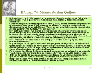 Joan Estruch 26
IIª, cap. 74. Muerte de don Quijote
 D.Q. enferma. La ficción pastoril no le reanima. Su enfermedad no es física, sino
psicológica: “Fue el parecer del médico que melancolías y desabrimientos le
acababan”
 Curación psíquica: “Yo tengo juicio ya, libre y claro, sin las sombras caliginosas de
la ignorancia, que sobre él me pusieron mi amarga y continua leyenda de los
detestables libros de las caballerías” “Ya yo no soy don Quijote de la Mancha, sino
Alonso Quijano” “Yo fui loco, y ya soy cuerdo”
 S.P. está quijotizado: “La mayor locura que puede hacer un hombre es dejarse
morir, sin más ni más, sin que nadie le mate, ni otras manos le acaben que las de
la melancolía. Mire no sea perezoso, sino levántese desa cama, y vámonos al
campo vestidos de pastores” Sancho quiere seguir viviendo una vida intensa, llena
de aventuras, opuesta a la aburrida vida de campesino que le espera.
 Final abierto: Cervantes hace morir a D.Q. para evitar nuevos plagios. Pero
profundizando más:
 D.Q. se alegra de recuperar la razón ¿Por qué, pues, se deja morir de melancolía?
 Quizá porque es incapaz de hacer proyectos para su vida cuerda, la de don Alonso
Quijano, cuyos 50 años de vida caben en unos cuantos párrafos: monotonía, vida
vacía, sólo alimentada por la ficción literaria.
 Pero ahora, don Alonso Quijano ya no podrá compensar su vida real a través de la
vida ficticia de la literatura. Sólo podrá recordar y añorar su vida caballeresca.
 D.Q. se da cuenta de que en unos meses de locura ha vivido más intensamente
que en 50 años de vida sin sentido, sin ideales, sin aventuras, sin amor…
 Después de haber vivido loca, intensamente, ahora es incapaz de reasumir su
anterior vida vacía. Y, muy lúcidamente, decide morirse…
 