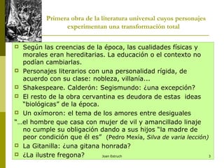Primera obra de la literatura universal cuyos personajes
experimentan una transformación total
 Según las creencias de la época, las cualidades físicas y
morales eran hereditarias. La educación o el contexto no
podían cambiarlas.
 Personajes literarios con una personalidad rígida, de
acuerdo con su clase: nobleza, villanía...
 Shakespeare. Calderón: Segismundo: ¿una excepción?
 El resto de la obra cervantina es deudora de estas ideas
“biológicas” de la época.
 Un oxímoron: el tema de los amores entre desiguales
“…el hombre que casa con mujer de vil y amancillado linaje
no cumple su obligación dando a sus hijos “la madre de
peor condición que él es” (Pedro Mexía, Silva de varia lección)
 La Gitanilla: ¿una gitana honrada?
 ¿La ilustre fregona? Joan Estruch 3
 