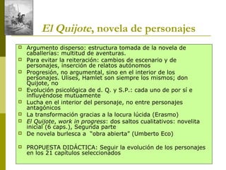 Joan Estruch 4
El Quijote, novela de personajes
 Argumento disperso: estructura tomada de la novela de
caballerías: multitud de aventuras.
 Para evitar la reiteración: cambios de escenario y de
personajes, inserción de relatos autónomos
 Progresión, no argumental, sino en el interior de los
personajes. Ulises, Hamlet son siempre los mismos; don
Quijote, no
 Evolución psicológica de d. Q. y S.P.: cada uno de por sí e
influyéndose mutuamente
 Lucha en el interior del personaje, no entre personajes
antagónicos
 La transformación gracias a la locura lúcida (Erasmo)
 El Quijote, work in progress: dos saltos cualitativos: novelita
inicial (6 caps.), Segunda parte
 De novela burlesca a “obra abierta” (Umberto Eco)
 PROPUESTA DIDÁCTICA: Seguir la evolución de los personajes
en los 21 capítulos seleccionados
 