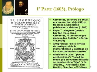 5
Iª Parte (1605), Prólogo
 Cervantes, en enero de 1605,
era un escritor viejo (58) y
fracasado. Solo había
publicado La Galatea (1586)
 Lope: “…ninguno (poeta)
hay tan malo como
Cervantes, ni tan necio que
alabe a don Quijote” (Carta,
4.8.1604)
 Antiprólogo: “sin el ornato
de prólogo, ni de la
inumerabilidad y catálogo de
los acostumbrados sonetos”
 Alusiones a Lope: “poetas
celebérrimos”; “haced de
modo que en vuestra historia
se nombre el río Tajo” (>La
Arcadia); Aristóteles, San
Basilio, Cicerón (>El Isidro)
 