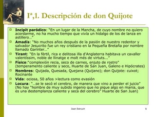 Joan Estruch 6
Iª,1. Descripción de don Quijote
 Incipit paródico: “En un lugar de la Mancha, de cuyo nombre no quiero
acordarme, no ha mucho tiempo que vivía un hidalgo de los de lanza en
astillero…”
 Amadís: “No muchos años después de la pasión de nuestro redentor y
salvador Jesucrito fue un rey cristiano en la Pequeña Bretaña por nombre
llamado Garínter…”
 Tirant: “En la fèrtil, rica e delitosa illa d'Anglaterra habitava un cavaller
valentíssim, noble de llinatge e molt més de virtuts...”
 Físico:“complexión recia, seco de carnes, enjuto de rostro”
(temperamento caliente y seco, Huarte de San Juan, Galeno e Hipócrates)
 Nombres: Quijada, Quesada, Quejana (Quijano); don Quijote: cuixot;
Rocinante
 Vida: ociosa, 50 años >lectura como evasión
 Locura: “…se le secó el cerebro, de manera que vino a perder el juicio”
(No hay “hombre de muy subido ingenio que no pique algo en manía, que
es una destemplanza caliente y seca del cerebro” Huarte de San Juan)
 
