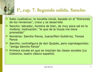 Joan Estruch 7
Iª, cap. 7. Segunda salida. Sancho
 Salto cualitativo: la novelita inicial, basada en el “Entremés
de los romances”, crece y se desarrolla
 Sancho: labrador, hombre de bien, de muy poca sal en la
mollera; motivación: “lo que de la ínsula me tiene
prometido”
 Nombres: Sancho Panza, Juana/Mari Gutiérrez, Teresa
Panza
 Sancho: contrafigura de don Quijote, pero coprotagonista:
“amigo Sancho Panza”
 Primera novela en que se mezclan las clases sociales (La
Celestina, teatro clásico español)
 