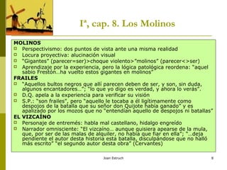 Joan Estruch 8
Iª, cap. 8. Los Molinos
MOLINOS
 Perspectivismo: dos puntos de vista ante una misma realidad
 Locura proyectiva: alucinación visual
 “Gigantes” (parecer=ser)>choque violento>”molinos” (parecer<>ser)
 Aprendizaje por la experiencia, pero la lógica patológica reordena: “aquel
sabio Frestón…ha vuelto estos gigantes en molinos”
FRAILES
 “Aquellos bultos negros que allí parecen deben de ser, y son, sin duda,
algunos encantadores…”; “lo que yo digo es verdad, y ahora lo verás”.
 D.Q. apela a la experiencia para verificar su visión
 S.P.: “son frailes”, pero “aquello le tocaba a él ligítimamente como
despojos de la batalla que su señor don Quijote había ganado” y es
apalizado por los mozos que no “entendían aquello de despojos ni batallas”
EL VIZCAÍNO
 Personaje de entremés: habla mal castellano, hidalgo engreído
 Narrador omnisciente: “El vizcaíno… aunque quisiera apearse de la mula,
que, por ser de las malas de alquiler, no había que fiar en ella”; “…deja
pendiente el autor desta historia esta batalla, disculpándose que no halló
más escrito” “el segundo autor desta obra” (Cervantes)
 