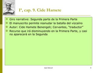 Joan Estruch 9
Iª, cap. 9. Cide Hamete
 Giro narrativo: Segunda parte de la Primera Parte
 El manuscrito permite reanudar la batalla del vizcaíno
 Autor: Cide Hamete Benengeli; Cervantes, “traductor”
 Recurso que irá disminuyendo en la Primera Parte, y casi
no aparecerá en la Segunda
 