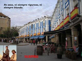 No seas, ni siempre riguroso, ni
siempre blando.

VALDEPEÑAS

 