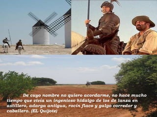 De cuyo nombre no quiero acordarme, no hace mucho
tiempo que vivía un ingenioso hidalgo de los de lanza en
astillero, adarga antigua, rocín flaco y galgo corredor y
caballero. (EL Quijote)

 