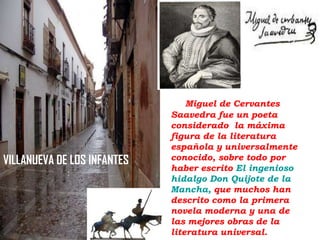 VILLANUEVA DE LOS INFANTES

Miguel de Cervantes
Saavedra fue un poeta
considerado la máxima
figura de la literatura
española y universalmente
conocido, sobre todo por
haber escrito El ingenioso
hidalgo Don Quijote de la
Mancha, que muchos han
descrito como la primera
novela moderna y una de
las mejores obras de la
literatura universal.

 