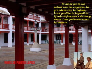 El amor junta los
cetros con los cayados, la
grandeza con la bajeza,
hace posible lo imposible,
iguala diferentes estados y
viene a ser poderoso como
la muerte.

VENTA DE PUERTO LAPICE

 