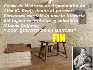 Cueva de Medrano en Argamasilla de
Alba (C. Real), donde al parecer.
Cervantes escribió la novela literaria
del ingenioso hidalgo y caballero
(Alonso-Quijano)
“ DON QUIJOTE DE LA MANCHA”

FIN

 