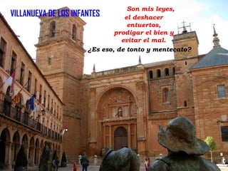 Son mis leyes,
VILLANUEVA DE LOS INFANTES
el deshacer
entuertos,
prodigar el bien y
evitar el mal.
¿Es eso, de tonto y mentecato?

 