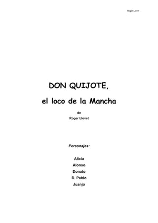 Roger Llovet




 DON QUIJOTE,

el loco de la Mancha
           de
       Roger Llovet




       Personajes:


         Alicia
         Alonso
         Donato
        D. Pablo
         Juanjo
 