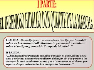 I SALIDA: Alonso Quijano, transformado en Don Quijote, “…subió
sobre su hermoso caballo Rocinante y comenzó a caminar
sobre el antiguo y conocido Campo de Montiel…”
II SALIDA:
“…Sin despedirse Panza de sus hijos y mujer, ni don Quijote de su
ama y sobrina, una noche se salieron del lugar sin que persona los
viese; en la cual caminaron tanto, que al amanecer se tuvieron por
seguros de que no los hallarían aunque los buscasen…”
10

 
