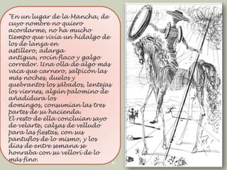 "En un lugar de la Mancha, de
cuyo nombre no quiero
acordarme, no ha mucho
tiempo que vivía un hidalgo de
los de lanza en
astillero, adarga
antigua, rocín flaco y galgo
corredor. Una olla de algo más
vaca que carnero, salpicón las
más noches, duelos y
quebrantos los sábados, lentejas
los viernes, algún palomino de
añadidura los
domingos, consumían las tres
partes de su hacienda.
El resto de ella concluían sayo
de velarte, calzas de velludo
para las fiestas, con sus
pantuflos de lo mismo, y los
días de entre semana se
honraba con su vellorí de lo
más fino.
11

 