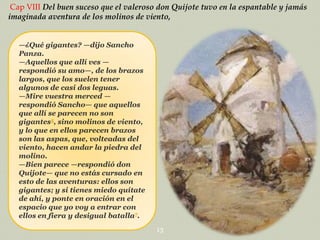 Cap VIII Del buen suceso que el valeroso don Quijote tuvo en la espantable y jamás
imaginada aventura de los molinos de viento,
—¿Qué gigantes? —dijo Sancho
Panza.
—Aquellos que allí ves —
respondió su amo—, de los brazos
largos, que los suelen tener
algunos de casi dos leguas.
—Mire vuestra merced —
respondió Sancho— que aquellos
que allí se parecen no son
gigantes5, sino molinos de viento,
y lo que en ellos parecen brazos
son las aspas, que, volteadas del
viento, hacen andar la piedra del
molino.
—Bien parece —respondió don
Quijote— que no estás cursado en
esto de las aventuras: ellos son
gigantes; y si tienes miedo quítate
de ahí, y ponte en oración en el
espacio que yo voy a entrar con
ellos en fiera y desigual batalla7.
13

 