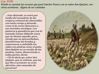 Cap XVIII
Donde se cuentan las razones que pasó Sancho Panza con su señor don Quijote, con
otras aventuras dignas de ser contadas
…Esto diciendo, se entró por
medio del escuadrón de las
ovejas y comenzó de alanceallas
con tanto coraje y denuedo
como si de veras alanceara a
sus mortales enemigos. Los
pastores y ganaderos que con la
manada venían dábanle voces
que no hiciese aquello; pero,
viendo que no aprovechaban,
desciñéronse las hondas y
comenzaron a saludalle los
oídos con piedras como el puño.
Don Quijote no se curaba de las
piedras, antes, discurriendo a
todas partes, decía:
—¿No le decía yo, señor don
Quijote, que se volviese, que los
que iba a acometer no eran
ejércitos, sino manadas de
carneros?
15

 