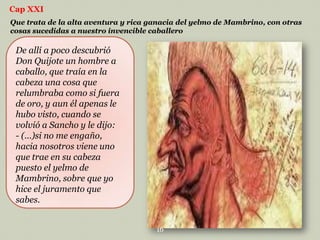 Cap XXI
Que trata de la alta aventura y rica ganacia del yelmo de Mambrino, con otras
cosas sucedidas a nuestro invencible caballero

De allí a poco descubrió
Don Quijote un hombre a
caballo, que traía en la
cabeza una cosa que
relumbraba como si fuera
de oro, y aun él apenas le
hubo visto, cuando se
volvió a Sancho y le dijo:
- (…)si no me engaño,
hacia nosotros viene uno
que trae en su cabeza
puesto el yelmo de
Mambrino, sobre que yo
hice el juramento que
sabes.
16

 