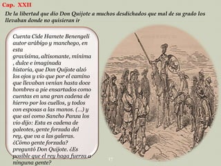 Cap. XXII
De la libertad que dio Don Quijote a muchos desdichados que mal de su grado los
llevaban donde no quisieran ir
Cuenta Cide Hamete Benengeli
autor arábigo y manchego, en
esta
gravísima, altisonante, mínima
, dulce e imaginada
historia, que Don Quijote alzó
los ojos y vio que por el camino
que llevaban venían hasta doce
hombres a pie ensartados como
cuentas en una gran cadena de
hierro por los cuellos, y todos
con esposas a las manos. (…) y
que así como Sancho Panza los
vio dijo: Esta es cadena de
galeotes, gente forzada del
rey, que va a las galeras.
¿Cómo gente forzada?
preguntó Don Quijote. ¿Es
posible que el rey haga fuerza a
ninguna gente?

17

 