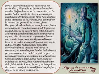 Pero el autor desta historia, puesto que con
curiosidad y diligencia ha buscado los hechos
que don Quijote hizo en su tercera salida, no ha
podido hallar noticia de ellas, a lo menos por
escrituras auténticas; sólo la fama ha guardado,
en las memorias de la Mancha, que don Quijote,
la tercera vez que salió de su casa, fue a
Zaragoza, donde se halló en unas famosas justas
que en aquella ciudad hicieron, y allí le pasaron
cosas dignas de su valor y buen entendimiento.
Ni de su fin y acabamiento pudo alcanzar cosa
alguna, ni la alcanzara ni supiera si la buena
suerte no le deparara un antiguo médico que
tenía en su poder una caja de plomo, que, según
él dijo, se había hallado en los cimientos
derribados de una antigua ermita que se
renovaba; en la cual caja se habían hallado unos
pergaminos escritos con letras góticas, pero en
versos castellanos, que contenían muchas de sus
hazañas y daban noticia de la hermosura de
Dulcinea del Toboso, de la figura de Rocinante,
de la fidelidad de Sancho Panza y de la sepultura
del mesmo don Quijote, con diferentes epitafios y
elogios de su vida y costumbres.
20

 