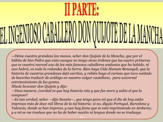 —Déme vuestra grandeza las manos, señor don Quijote de la Mancha, que por el
hábito de San Pedro que visto aunque no tengo otras órdenes que las cuatro primeras
que es vuestra merced uno de los más famosos caballeros andantes que ha habido, ni
aun habrá, en toda la redondez de la tierra. Bien haya Cide Hamete Benengeli, que la
historia de vuestras grandezas dejó escritas, y rebién haya el curioso que tuvo cuidado
de hacerlas traducir de arábigo en nuestro vulgar castellano, para universal
entretenimiento de las gentes.
Hízole levantar don Quijote y dijo:
—Desa manera, ¿verdad es que hay historia mía y que fue moro y sabio el que la
compuso?
—Es tan verdad, señor —dijo Sansón—, que tengo para mí que el día de hoy están
impresos más de doce mil libros de la tal historia: si no, dígalo Portugal, Barcelona y
Valencia, donde se han impreso, y aun hay fama que se está imprimiendo en Amberes;
y a mí se me trasluce que no ha de haber nación ni lengua donde no se traduzga.
21

 