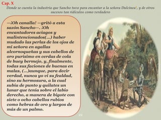 Cap. X
Donde se cuenta la industria que Sancho tuvo para encantar a la señora Dulcinea1, y de otros
sucesos tan ridículos como verdadero

—¡Oh canalla! —gritó a esta
sazón Sancho—. ¡Oh
encantadores aciagos y
malintencionados(…) haber
mudado las perlas de los ojos de
mi señora en agallas
alcornoqueñas y sus cabellos de
oro purísimo en cerdas de cola
de buey bermejo, y, finalmente,
todas sus faciones de buenas en
malas, (…)aunque, para decir
verdad, nunca yo vi su fealdad,
sino su hermosura, a la cual
subía de punto y quilates un
lunar que tenía sobre el labio
derecho, a manera de bigote con
siete o ocho cabellos rubios
como hebras de oro y largos de
más de un palmo.
22

 