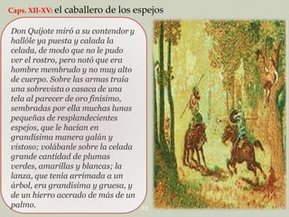 Caps. XII-XV: el

caballero de los espejos

Don Quijote miró a su contendor y
hallóle ya puesta y calada la
celada, de modo que no le pudo
ver el rostro, pero notó que era
hombre membrudo y no muy alto
de cuerpo. Sobre las armas traía
una sobrevista o casaca de una
tela al parecer de oro finísimo,
sembradas por ella muchas lunas
pequeñas de resplandecientes
espejos, que le hacían en
grandísima manera galán y
vistoso; volábanle sobre la celada
grande cantidad de plumas
verdes, amarillas y blancas; la
lanza, que tenía arrimada a un
árbol, era grandísima y gruesa, y
de un hierro acerado de más de un
palmo.

23

 