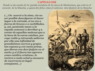 CAPÍTULO XXII
Donde se da cuenta de laI grande aventura de la cueva de Montesinos, que está en el
corazón de la Mancha, a quien dio felice cima el valeroso don Quijote de la Mancha
(…) Se acercó a la sima, vio no
ser posible descolgarse ni hacer
lugar a la entrada, si no era a
fuerza de brazos o a cuchilladas,
y, así, poniendo mano a la
espada comenzó a derribar y a
cortar de aquellas malezas que a
la boca de la cueva estaban, por
cuyo ruido y estruendo salieron
por ella una infinidad de
grandísimos cuervos y grajos
tan espesos y con tanta priesa,
que dieron con don Quijote en el
suelo; y si él fuera tan agorero
como católico cristiano, lo
tuviera a mala señal y escusara
de encerrarse en lugar
semejante(…)
24

 