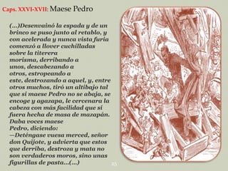 Caps. XXVI-XVII: Maese

Pedro

(…)Desenvainó la espada y de un
brinco se puso junto al retablo, y
con acelerada y nunca vista furia
comenzó a llover cuchilladas
sobre la titerera
morisma, derribando a
unos, descabezando a
otros, estropeando a
este, destrozando a aquel, y, entre
otros muchos, tiró un altibajo tal
que si maese Pedro no se abaja, se
encoge y agazapa, le cercenara la
cabeza con más facilidad que si
fuera hecha de masa de mazapán.
Daba voces maese
Pedro, diciendo:
—Deténgase vuesa merced, señor
don Quijote, y advierta que estos
que derriba, destroza y mata no
son verdaderos moros, sino unas
figurillas de pasta…(…)
25

 
