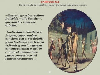 CAPÍTULO XLI
De la venida de Clavileño, con el fin desta dilatada aventura

—Querría yo saber, señora
Dolorida —dijo Sancho—,
qué nombre tiene ese
caballo.
- (…)Se llama Clavileño el
Alígero, cuyo nombre
conviene con el ser de leño
y con la clavija que trae en
la frente y con la ligereza
con que camina; y, así, en
cuanto al nombre bien
puede competir con el
famoso Rocinante.(…)

26

 
