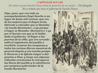 CAPÍTULOS XLV-LIII

De cómo el gran Sancho Panza tomó la posesión de su ínsula ---Del fatigado
fin y remate que tuvo el gobierno de Sancho Panza
Digo, pues, que con todo su
acompañamiento llegó Sancho a un
lugar de hasta mil vecinos, que era
de los mejores que el duque tenía.
Diéronle a entender que se llamaba
«la ínsula Barataria», o ya porque
el lugar se llamaba «Baratario» o ya
por el barato con que se le había
dado el gobierno. Al llegar a las
puertas de la villa, que era cercada1,
salió el regimiento del pueblo a
recebirle, tocaron las campanas y
todos los vecinos dieron muestras de
general alegría y con mucha pompa
le llevaron a la iglesia mayor a dar
gracias a Dios, y luego con algunas
ridículas ceremonias le entregaron
las llaves del pueblo y le admitieron
por perpetuo gobernador de la
ínsula Barataria.
27

 