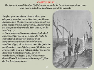 CAPÍTULO LXI
De lo que le sucedió a don Quijote en la entrada de Barcelona, con otras cosas
que tienen más de lo verdadero que de lo discreto
En fin, por caminos desusados, por
atajos y sendas encubiertas, partieron
Roque, don Quijote y Sancho con otros
seis escuderos a Barcelona. Llegaron a
su playa la víspera de San Juan, en la
noche (…)
—Bien sea venido a nuestra ciudad el
espejo, el farol, la el norte de toda la
caballería andante, donde más
largamente se contiene; bien sea
venido, digo, el valeroso don Quijote de
la Mancha: no el falso, no el ficticio, no
el apócrifo que en falsas historias estos
días nos han mostrado, sino el
verdadero, el legal y el fiel que nos
describió Cide Hamete Benengeli, flor
de los historiadores
28

 