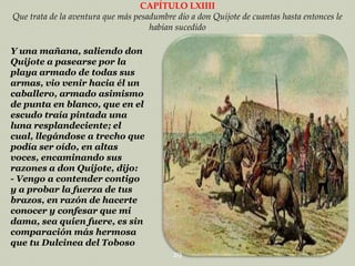 CAPÍTULO LXIIII
Que trata de la aventura que más pesadumbre dio a don Quijote de cuantas hasta entonces le
habían sucedido
Y una mañana, saliendo don
Quijote a pasearse por la
playa armado de todas sus
armas, vio venir hacia él un
caballero, armado asimismo
de punta en blanco, que en el
escudo traía pintada una
luna resplandeciente; el
cual, llegándose a trecho que
podía ser oído, en altas
voces, encaminando sus
razones a don Quijote, dijo:
- Vengo a contender contigo
y a probar la fuerza de tus
brazos, en razón de hacerte
conocer y confesar que mi
dama, sea quien fuere, es sin
comparación más hermosa
que tu Dulcinea del Toboso
29

 