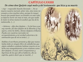 CAPÍTULO LXXIIII
De cómo don Quijote cayó malo y del testamento que hizo y su muerte
—¡Ay! —respondió Sancho llorando—. No se
muera vuestra merced, señor mío, sino tome mi
consejo y viva muchos años, porque la mayor
locura que puede hacer un hombre en esta vida
es dejarse morir sin más ni más, sin que nadie
le mate ni otras manos le acaben que las de la
melancolía. (…)

—Señores —dijo don Quijote—, Yo fui loco y ya
soy cuerdo; fui don Quijote de la Mancha y soy
agora, como he dicho, Alonso Quijano el Bueno.
Pueda con vuestras mercedes mi
arrepentimiento y mi verdad volverme a la
estimación que de mí se tenía (…)

Hallóse el escribano presente y dijo que nunca
había leído en ningún libro de caballerías que
algún caballero andante hubiese muerto en su
lecho tan sosegadamente y tan cristiano como
don Quijote; el cual, entre compasiones y
lágrimas de los que allí se hallaron, dio su
espíritu, quiero decir que se murió(…)
30

 