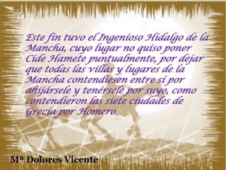 Este fin tuvo el Ingenioso Hidalgo de la
Mancha, cuyo lugar no quiso poner
Cide Hamete puntualmente, por dejar
que todas las villas y lugares de la
Mancha contendiesen entre sí por
ahijársele y tenérsele por suyo, como
contendieron las siete ciudades de
Grecia por Homero.

Mª Dolores Vicente

31

 