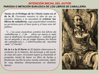 INTENCIÓN INICIAL DEL AUTOR
PARODIA O IMITACIÓN BURLESCA DE LOS LIBROS DE CABALLERÍA
Tanto en el Prólogo de la I Parte como en el
de la II, Cervantes muestra la idea de que su
creación obedece a la necesidad de criticar los
libros de caballería, cuya popularidad resultaba
ya perniciosa para el buen gusto y el buen seso del
público:
“(...) es una invectiva contra los libros de
caballerías (...) la
obra no mira a más
que a deshacer la autoridad y cabida que
en el mundo y en el vulgo tienen los libros
de caballerías (...) aborrecidos de muchos
más” (I Parte)

De la I a la II Parte de El Quijote observamos la
evolución de la historia, del personaje y del punto
de vista del autor. Cervantes supera y trasciende el
propósito inicial de hacer un libro de burlas y
finalmente escribe la gran novela universal, objeto
de muy distintas interpretaciones en distintas
épocas.
5

 