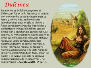 Dulcinea
Su nombre es Dulcinea, su patria el
Toboso, un lugar de la Mancha; su calidad
por lo menos ha de ser princesa, pues es
reina y señora mía; su hermosura
sobrehumana, pues en ella se vienen a
hacer verdaderos todos los imposibles y
quiméricos atributos de belleza que los
poetas dan a sus damas; que sus cabellos
son oro, su frente campos elíseos, sus cejas
arcos del cielo, sus ojos soles, sus mejillas
rosas, sus labios corales, perlas sus
dientes, alabastro su cuello, mármol su
pecho, marfil sus manos, su blancura
nieve; y las partes que a la vista humana
encubrió la honestidad son tales, según yo
pienso y entiendo, que sola la discreta
consideración puede encarecerlas y no
compararlas(…) capítulo XIII- 1ª parte.
7

 