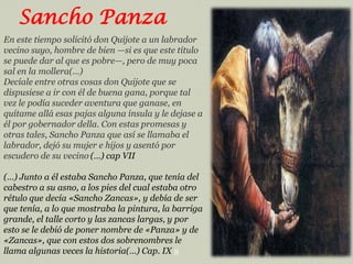 Sancho Panza
En este tiempo solicitó don Quijote a un labrador
vecino suyo, hombre de bien —si es que este título
se puede dar al que es pobre—, pero de muy poca
sal en la mollera(…)
Decíale entre otras cosas don Quijote que se
dispusiese a ir con él de buena gana, porque tal
vez le podía suceder aventura que ganase, en
quítame allá esas pajas alguna ínsula y le dejase a
él por gobernador della. Con estas promesas y
otras tales, Sancho Panza que así se llamaba el
labrador, dejó su mujer e hijos y asentó por
escudero de su vecino.(…) cap VII
(…) Junto a él estaba Sancho Panza, que tenía del
cabestro a su asno, a los pies del cual estaba otro
rétulo que decía «Sancho Zancas», y debía de ser
que tenía, a lo que mostraba la pintura, la barriga
grande, el talle corto y las zancas largas, y por
esto se le debió de poner nombre de «Panza» y de
«Zancas», que con estos dos sobrenombres le
llama algunas veces la historia(…) Cap. IX 8

 