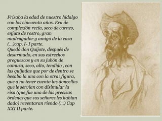Frisaba la edad de nuestro hidalgo
con los cincuenta años. Era de
complexión recia, seco de carnes,
enjuto de rostro, gran
madrugador y amigo de la caza
(…)cap. I- I parte.
Quedó don Quijote, después de
desarmado, en sus estrechos
greguescos y en su jubón de
camuza, seco, alto, tendido , con
las quijadas que por de dentro se
besaba la una con la otra: figura,
que a no tener cuenta las doncellas
que le servían con disimular la
risa (que fue una de las precisas
órdenes que sus señores les habían
dado) reventaran riendo (…) Cap
XXI II parte.
9

 