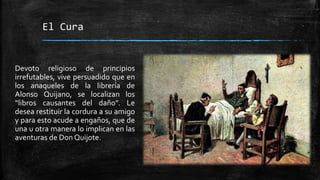 El Cura
Devoto religioso de principios
irrefutables, vive persuadido que en
los anaqueles de la librería de
Alonso Quijano, se localizan los
“libros causantes del daño”. Le
desea restituir la cordura a su amigo
y para esto acude a engaños, que de
una u otra manera lo implican en las
aventuras de Don Quijote.
 