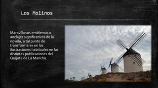 Los Molinos
Maravillosos emblemas o
anclajes significativos de la
novela, a tal punto de
transformarse en las
ilustraciones habituales en las
distintas publicaciones del
Quijote de La Mancha.
 
