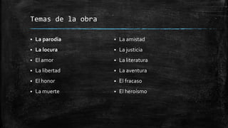 Temas de la obra
 La parodia
 La locura
 El amor
 La libertad
 El honor
 La muerte
 La amistad
 La justicia
 La literatura
 La aventura
 El fracaso
 El heroísmo
 