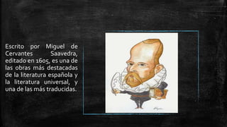 Escrito por Miguel de
Cervantes Saavedra,
editado en 1605, es una de
las obras más destacadas
de la literatura española y
la literatura universal, y
una de las más traducidas.
 